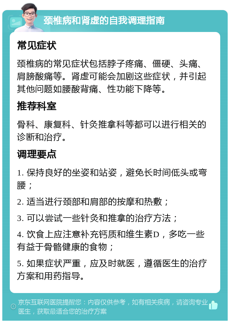 颈椎病和肾虚的自我调理指南 常见症状 颈椎病的常见症状包括脖子疼痛、僵硬、头痛、肩膀酸痛等。肾虚可能会加剧这些症状，并引起其他问题如腰酸背痛、性功能下降等。 推荐科室 骨科、康复科、针灸推拿科等都可以进行相关的诊断和治疗。 调理要点 1. 保持良好的坐姿和站姿，避免长时间低头或弯腰； 2. 适当进行颈部和肩部的按摩和热敷； 3. 可以尝试一些针灸和推拿的治疗方法； 4. 饮食上应注意补充钙质和维生素D，多吃一些有益于骨骼健康的食物； 5. 如果症状严重，应及时就医，遵循医生的治疗方案和用药指导。