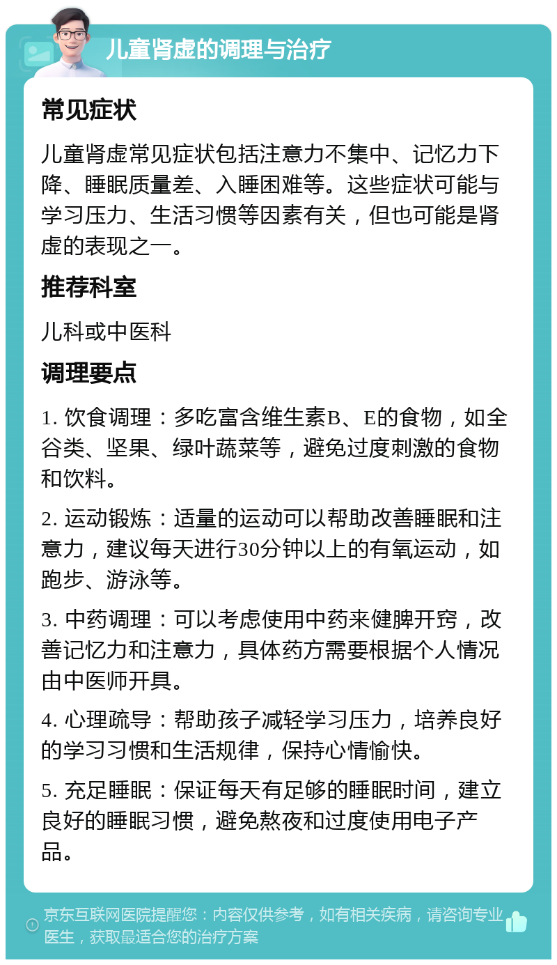 儿童肾虚的调理与治疗 常见症状 儿童肾虚常见症状包括注意力不集中、记忆力下降、睡眠质量差、入睡困难等。这些症状可能与学习压力、生活习惯等因素有关，但也可能是肾虚的表现之一。 推荐科室 儿科或中医科 调理要点 1. 饮食调理：多吃富含维生素B、E的食物，如全谷类、坚果、绿叶蔬菜等，避免过度刺激的食物和饮料。 2. 运动锻炼：适量的运动可以帮助改善睡眠和注意力，建议每天进行30分钟以上的有氧运动，如跑步、游泳等。 3. 中药调理：可以考虑使用中药来健脾开窍，改善记忆力和注意力，具体药方需要根据个人情况由中医师开具。 4. 心理疏导：帮助孩子减轻学习压力，培养良好的学习习惯和生活规律，保持心情愉快。 5. 充足睡眠：保证每天有足够的睡眠时间，建立良好的睡眠习惯，避免熬夜和过度使用电子产品。