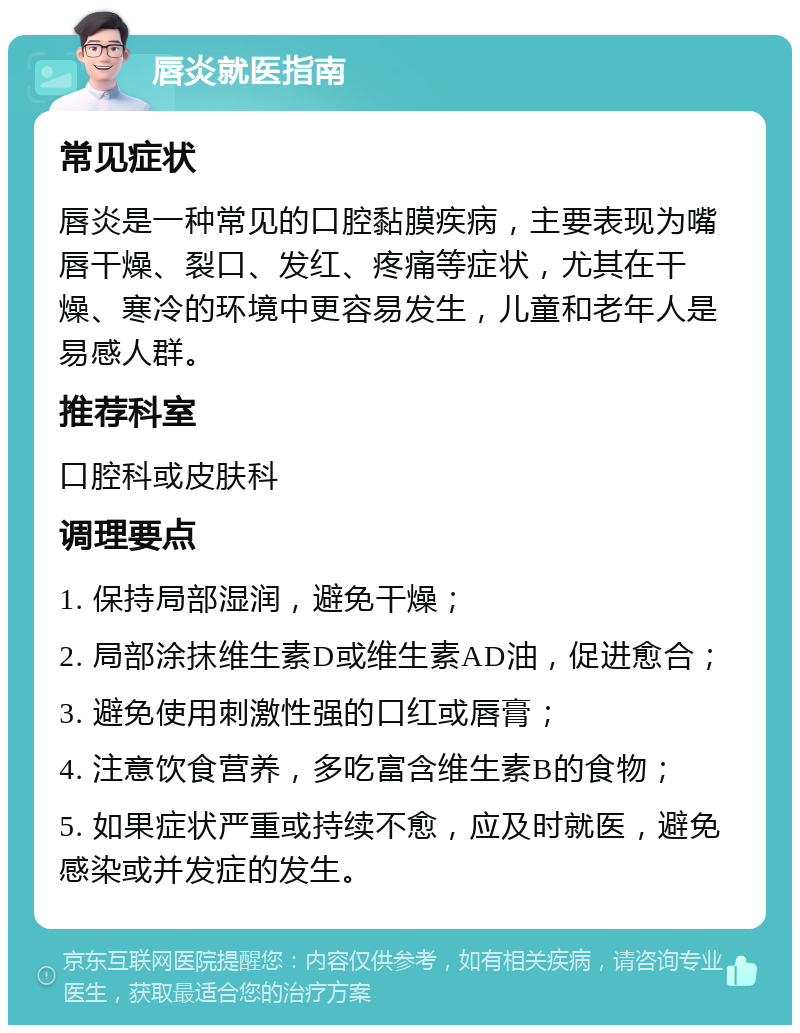 唇炎就医指南 常见症状 唇炎是一种常见的口腔黏膜疾病，主要表现为嘴唇干燥、裂口、发红、疼痛等症状，尤其在干燥、寒冷的环境中更容易发生，儿童和老年人是易感人群。 推荐科室 口腔科或皮肤科 调理要点 1. 保持局部湿润，避免干燥； 2. 局部涂抹维生素D或维生素AD油，促进愈合； 3. 避免使用刺激性强的口红或唇膏； 4. 注意饮食营养，多吃富含维生素B的食物； 5. 如果症状严重或持续不愈，应及时就医，避免感染或并发症的发生。