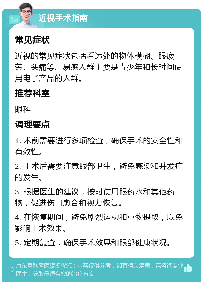 近视手术指南 常见症状 近视的常见症状包括看远处的物体模糊、眼疲劳、头痛等。易感人群主要是青少年和长时间使用电子产品的人群。 推荐科室 眼科 调理要点 1. 术前需要进行多项检查，确保手术的安全性和有效性。 2. 手术后需要注意眼部卫生，避免感染和并发症的发生。 3. 根据医生的建议，按时使用眼药水和其他药物，促进伤口愈合和视力恢复。 4. 在恢复期间，避免剧烈运动和重物提取，以免影响手术效果。 5. 定期复查，确保手术效果和眼部健康状况。