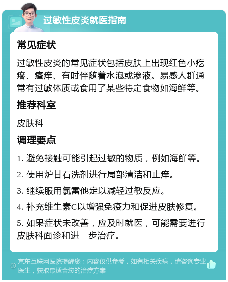 过敏性皮炎就医指南 常见症状 过敏性皮炎的常见症状包括皮肤上出现红色小疙瘩、瘙痒、有时伴随着水泡或渗液。易感人群通常有过敏体质或食用了某些特定食物如海鲜等。 推荐科室 皮肤科 调理要点 1. 避免接触可能引起过敏的物质，例如海鲜等。 2. 使用炉甘石洗剂进行局部清洁和止痒。 3. 继续服用氯雷他定以减轻过敏反应。 4. 补充维生素C以增强免疫力和促进皮肤修复。 5. 如果症状未改善，应及时就医，可能需要进行皮肤科面诊和进一步治疗。