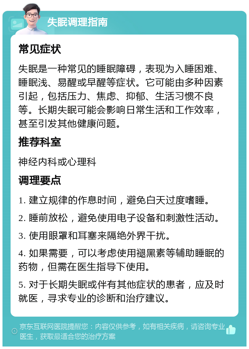 失眠调理指南 常见症状 失眠是一种常见的睡眠障碍，表现为入睡困难、睡眠浅、易醒或早醒等症状。它可能由多种因素引起，包括压力、焦虑、抑郁、生活习惯不良等。长期失眠可能会影响日常生活和工作效率，甚至引发其他健康问题。 推荐科室 神经内科或心理科 调理要点 1. 建立规律的作息时间，避免白天过度嗜睡。 2. 睡前放松，避免使用电子设备和刺激性活动。 3. 使用眼罩和耳塞来隔绝外界干扰。 4. 如果需要，可以考虑使用褪黑素等辅助睡眠的药物，但需在医生指导下使用。 5. 对于长期失眠或伴有其他症状的患者，应及时就医，寻求专业的诊断和治疗建议。