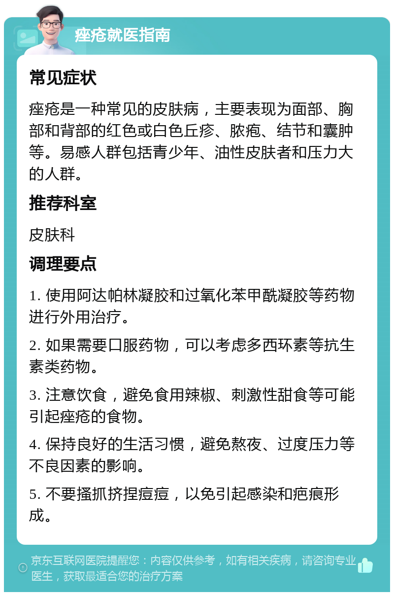 痤疮就医指南 常见症状 痤疮是一种常见的皮肤病，主要表现为面部、胸部和背部的红色或白色丘疹、脓疱、结节和囊肿等。易感人群包括青少年、油性皮肤者和压力大的人群。 推荐科室 皮肤科 调理要点 1. 使用阿达帕林凝胶和过氧化苯甲酰凝胶等药物进行外用治疗。 2. 如果需要口服药物，可以考虑多西环素等抗生素类药物。 3. 注意饮食，避免食用辣椒、刺激性甜食等可能引起痤疮的食物。 4. 保持良好的生活习惯，避免熬夜、过度压力等不良因素的影响。 5. 不要搔抓挤捏痘痘，以免引起感染和疤痕形成。