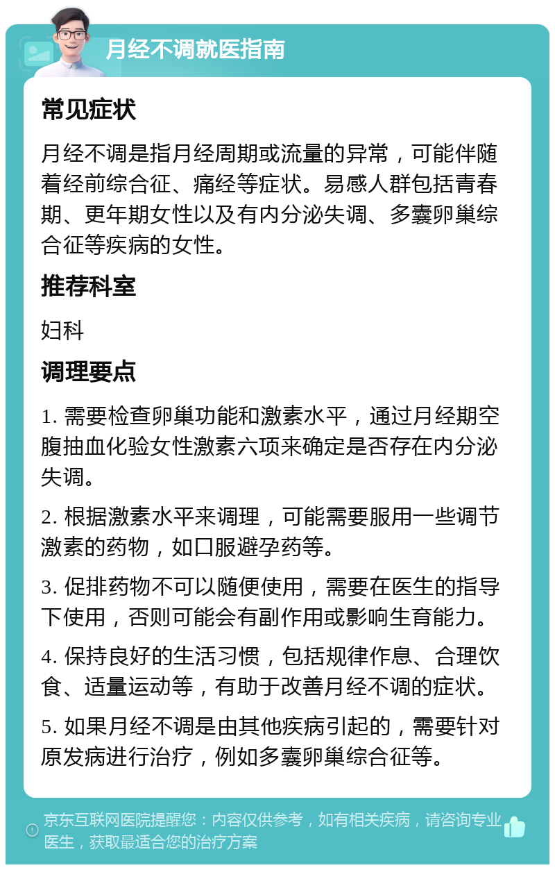 月经不调就医指南 常见症状 月经不调是指月经周期或流量的异常，可能伴随着经前综合征、痛经等症状。易感人群包括青春期、更年期女性以及有内分泌失调、多囊卵巢综合征等疾病的女性。 推荐科室 妇科 调理要点 1. 需要检查卵巢功能和激素水平，通过月经期空腹抽血化验女性激素六项来确定是否存在内分泌失调。 2. 根据激素水平来调理，可能需要服用一些调节激素的药物，如口服避孕药等。 3. 促排药物不可以随便使用，需要在医生的指导下使用，否则可能会有副作用或影响生育能力。 4. 保持良好的生活习惯，包括规律作息、合理饮食、适量运动等，有助于改善月经不调的症状。 5. 如果月经不调是由其他疾病引起的，需要针对原发病进行治疗，例如多囊卵巢综合征等。