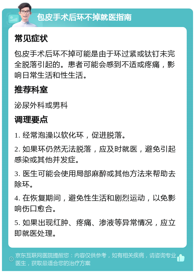 包皮手术后环不掉就医指南 常见症状 包皮手术后环不掉可能是由于环过紧或钛钉未完全脱落引起的。患者可能会感到不适或疼痛，影响日常生活和性生活。 推荐科室 泌尿外科或男科 调理要点 1. 经常泡澡以软化环，促进脱落。 2. 如果环仍然无法脱落，应及时就医，避免引起感染或其他并发症。 3. 医生可能会使用局部麻醉或其他方法来帮助去除环。 4. 在恢复期间，避免性生活和剧烈运动，以免影响伤口愈合。 5. 如果出现红肿、疼痛、渗液等异常情况，应立即就医处理。