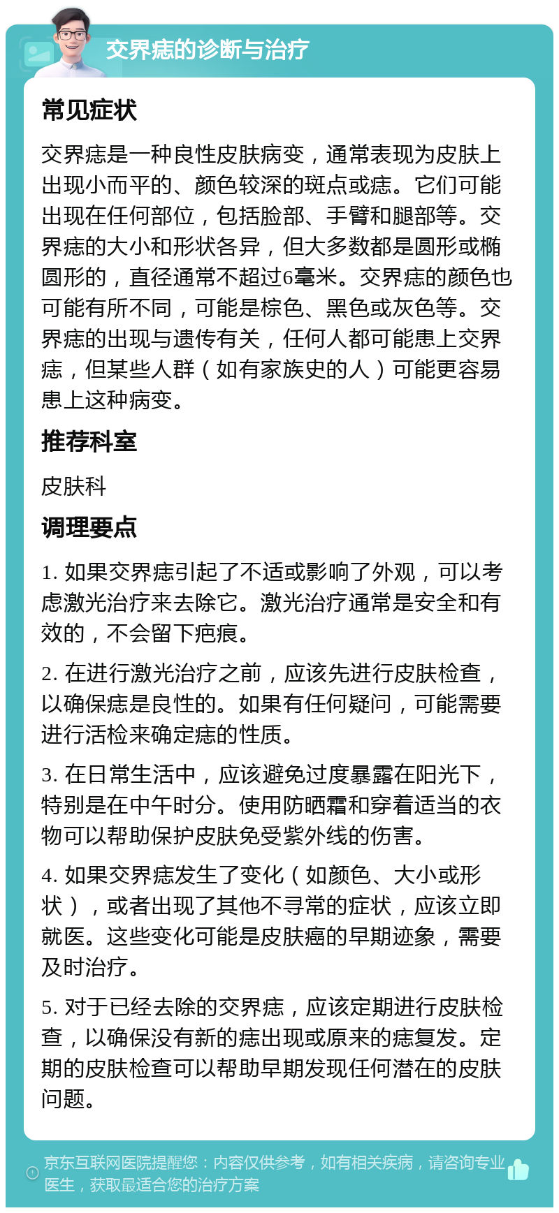 交界痣的诊断与治疗 常见症状 交界痣是一种良性皮肤病变，通常表现为皮肤上出现小而平的、颜色较深的斑点或痣。它们可能出现在任何部位，包括脸部、手臂和腿部等。交界痣的大小和形状各异，但大多数都是圆形或椭圆形的，直径通常不超过6毫米。交界痣的颜色也可能有所不同，可能是棕色、黑色或灰色等。交界痣的出现与遗传有关，任何人都可能患上交界痣，但某些人群（如有家族史的人）可能更容易患上这种病变。 推荐科室 皮肤科 调理要点 1. 如果交界痣引起了不适或影响了外观，可以考虑激光治疗来去除它。激光治疗通常是安全和有效的，不会留下疤痕。 2. 在进行激光治疗之前，应该先进行皮肤检查，以确保痣是良性的。如果有任何疑问，可能需要进行活检来确定痣的性质。 3. 在日常生活中，应该避免过度暴露在阳光下，特别是在中午时分。使用防晒霜和穿着适当的衣物可以帮助保护皮肤免受紫外线的伤害。 4. 如果交界痣发生了变化（如颜色、大小或形状），或者出现了其他不寻常的症状，应该立即就医。这些变化可能是皮肤癌的早期迹象，需要及时治疗。 5. 对于已经去除的交界痣，应该定期进行皮肤检查，以确保没有新的痣出现或原来的痣复发。定期的皮肤检查可以帮助早期发现任何潜在的皮肤问题。