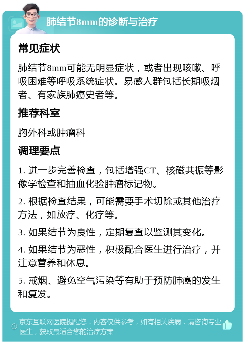 肺结节8mm的诊断与治疗 常见症状 肺结节8mm可能无明显症状，或者出现咳嗽、呼吸困难等呼吸系统症状。易感人群包括长期吸烟者、有家族肺癌史者等。 推荐科室 胸外科或肿瘤科 调理要点 1. 进一步完善检查，包括增强CT、核磁共振等影像学检查和抽血化验肿瘤标记物。 2. 根据检查结果，可能需要手术切除或其他治疗方法，如放疗、化疗等。 3. 如果结节为良性，定期复查以监测其变化。 4. 如果结节为恶性，积极配合医生进行治疗，并注意营养和休息。 5. 戒烟、避免空气污染等有助于预防肺癌的发生和复发。