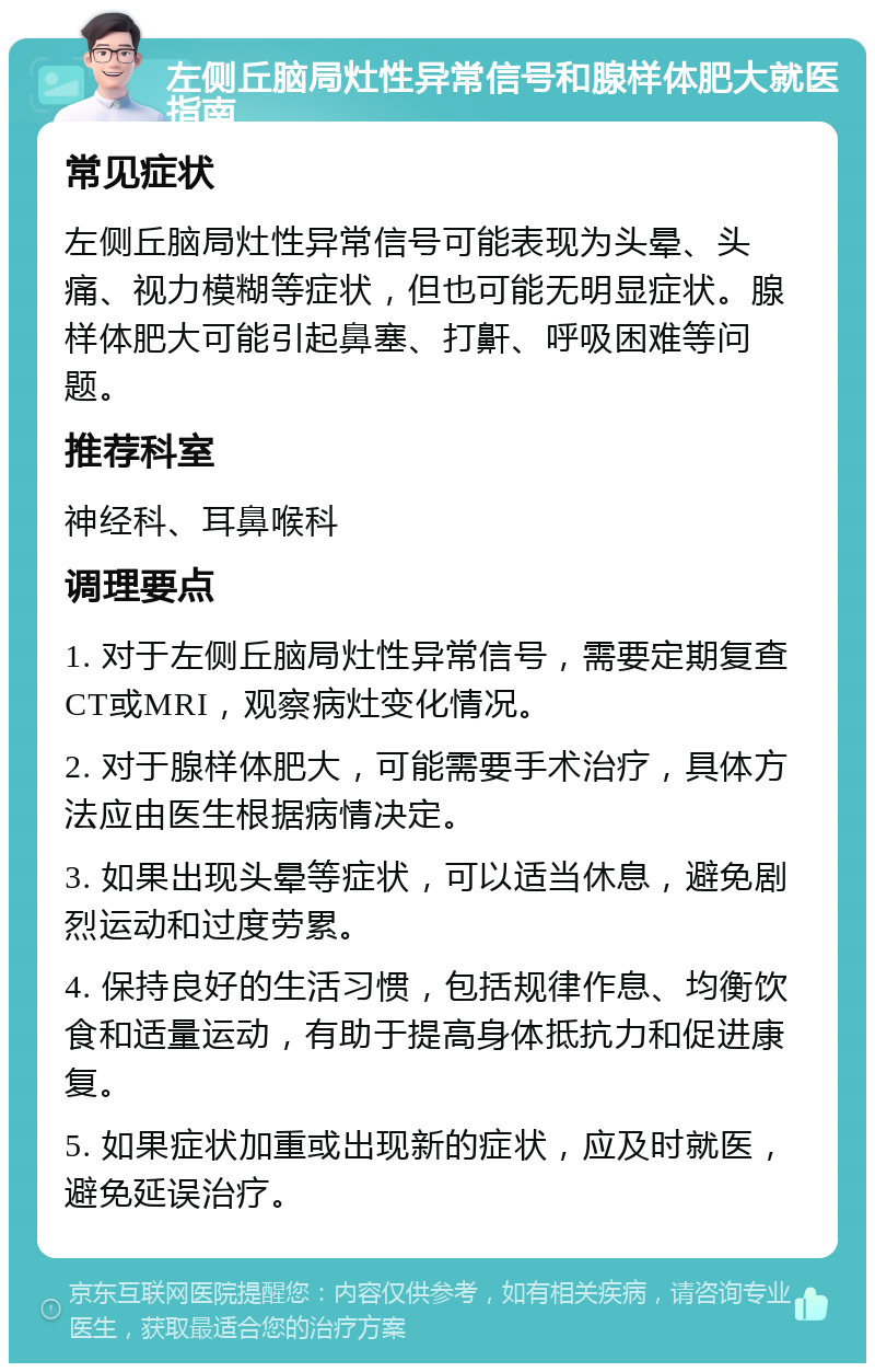 左侧丘脑局灶性异常信号和腺样体肥大就医指南 常见症状 左侧丘脑局灶性异常信号可能表现为头晕、头痛、视力模糊等症状，但也可能无明显症状。腺样体肥大可能引起鼻塞、打鼾、呼吸困难等问题。 推荐科室 神经科、耳鼻喉科 调理要点 1. 对于左侧丘脑局灶性异常信号，需要定期复查CT或MRI，观察病灶变化情况。 2. 对于腺样体肥大，可能需要手术治疗，具体方法应由医生根据病情决定。 3. 如果出现头晕等症状，可以适当休息，避免剧烈运动和过度劳累。 4. 保持良好的生活习惯，包括规律作息、均衡饮食和适量运动，有助于提高身体抵抗力和促进康复。 5. 如果症状加重或出现新的症状，应及时就医，避免延误治疗。