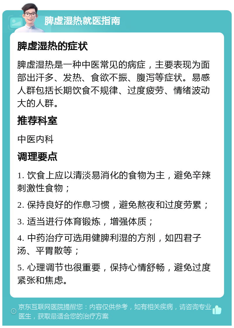 脾虚湿热就医指南 脾虚湿热的症状 脾虚湿热是一种中医常见的病症，主要表现为面部出汗多、发热、食欲不振、腹泻等症状。易感人群包括长期饮食不规律、过度疲劳、情绪波动大的人群。 推荐科室 中医内科 调理要点 1. 饮食上应以清淡易消化的食物为主，避免辛辣刺激性食物； 2. 保持良好的作息习惯，避免熬夜和过度劳累； 3. 适当进行体育锻炼，增强体质； 4. 中药治疗可选用健脾利湿的方剂，如四君子汤、平胃散等； 5. 心理调节也很重要，保持心情舒畅，避免过度紧张和焦虑。