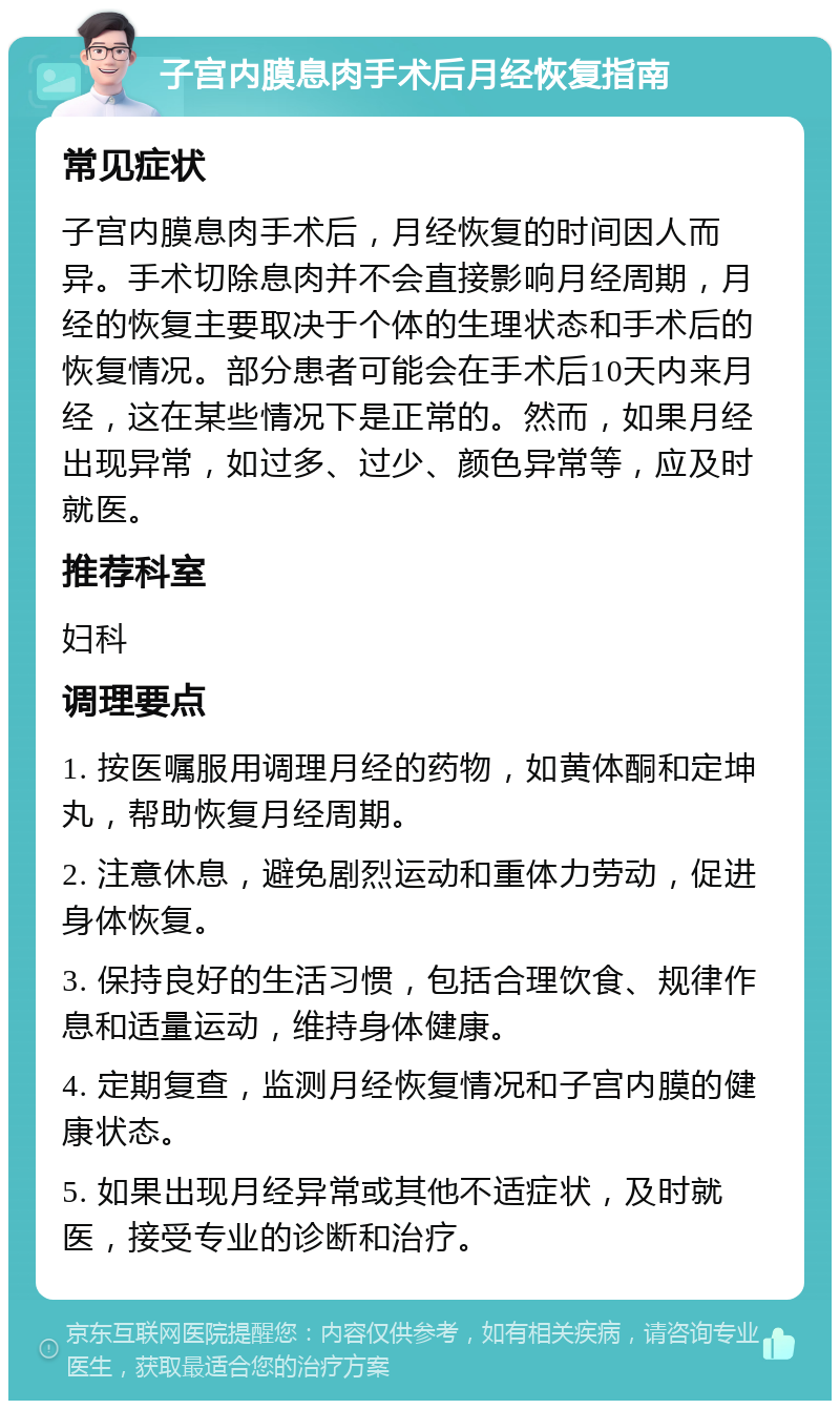 子宫内膜息肉手术后月经恢复指南 常见症状 子宫内膜息肉手术后，月经恢复的时间因人而异。手术切除息肉并不会直接影响月经周期，月经的恢复主要取决于个体的生理状态和手术后的恢复情况。部分患者可能会在手术后10天内来月经，这在某些情况下是正常的。然而，如果月经出现异常，如过多、过少、颜色异常等，应及时就医。 推荐科室 妇科 调理要点 1. 按医嘱服用调理月经的药物，如黄体酮和定坤丸，帮助恢复月经周期。 2. 注意休息，避免剧烈运动和重体力劳动，促进身体恢复。 3. 保持良好的生活习惯，包括合理饮食、规律作息和适量运动，维持身体健康。 4. 定期复查，监测月经恢复情况和子宫内膜的健康状态。 5. 如果出现月经异常或其他不适症状，及时就医，接受专业的诊断和治疗。