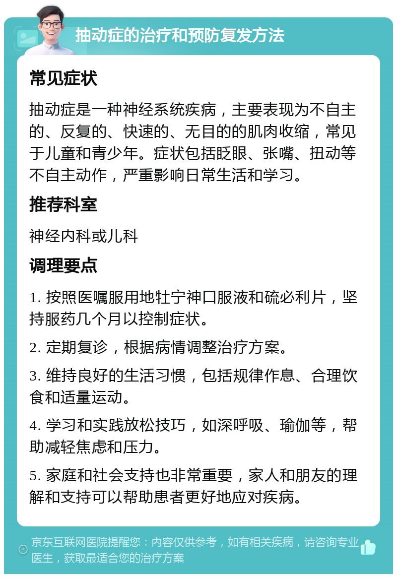 抽动症的治疗和预防复发方法 常见症状 抽动症是一种神经系统疾病，主要表现为不自主的、反复的、快速的、无目的的肌肉收缩，常见于儿童和青少年。症状包括眨眼、张嘴、扭动等不自主动作，严重影响日常生活和学习。 推荐科室 神经内科或儿科 调理要点 1. 按照医嘱服用地牡宁神口服液和硫必利片，坚持服药几个月以控制症状。 2. 定期复诊，根据病情调整治疗方案。 3. 维持良好的生活习惯，包括规律作息、合理饮食和适量运动。 4. 学习和实践放松技巧，如深呼吸、瑜伽等，帮助减轻焦虑和压力。 5. 家庭和社会支持也非常重要，家人和朋友的理解和支持可以帮助患者更好地应对疾病。