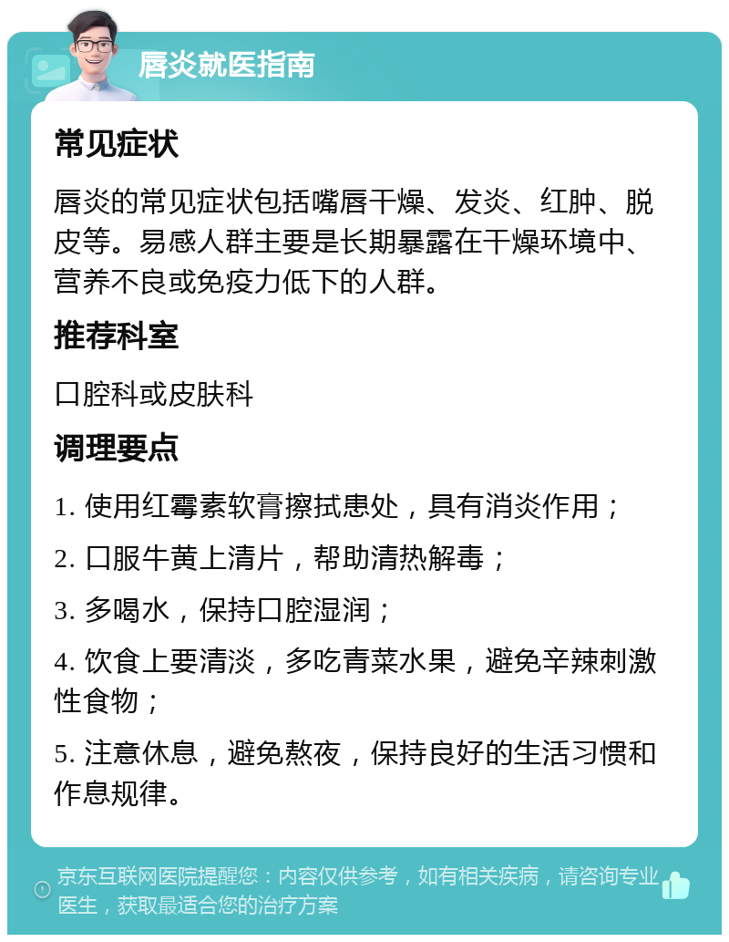 唇炎就医指南 常见症状 唇炎的常见症状包括嘴唇干燥、发炎、红肿、脱皮等。易感人群主要是长期暴露在干燥环境中、营养不良或免疫力低下的人群。 推荐科室 口腔科或皮肤科 调理要点 1. 使用红霉素软膏擦拭患处，具有消炎作用； 2. 口服牛黄上清片，帮助清热解毒； 3. 多喝水，保持口腔湿润； 4. 饮食上要清淡，多吃青菜水果，避免辛辣刺激性食物； 5. 注意休息，避免熬夜，保持良好的生活习惯和作息规律。