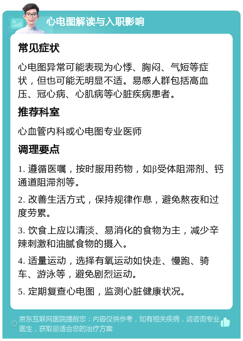 心电图解读与入职影响 常见症状 心电图异常可能表现为心悸、胸闷、气短等症状，但也可能无明显不适。易感人群包括高血压、冠心病、心肌病等心脏疾病患者。 推荐科室 心血管内科或心电图专业医师 调理要点 1. 遵循医嘱，按时服用药物，如β受体阻滞剂、钙通道阻滞剂等。 2. 改善生活方式，保持规律作息，避免熬夜和过度劳累。 3. 饮食上应以清淡、易消化的食物为主，减少辛辣刺激和油腻食物的摄入。 4. 适量运动，选择有氧运动如快走、慢跑、骑车、游泳等，避免剧烈运动。 5. 定期复查心电图，监测心脏健康状况。