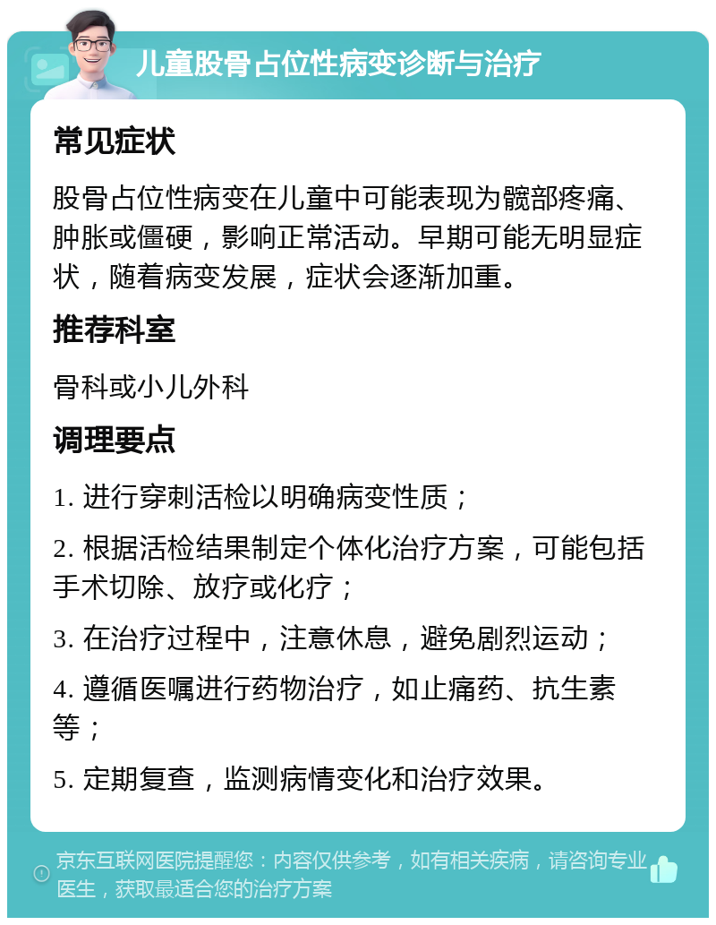 儿童股骨占位性病变诊断与治疗 常见症状 股骨占位性病变在儿童中可能表现为髋部疼痛、肿胀或僵硬，影响正常活动。早期可能无明显症状，随着病变发展，症状会逐渐加重。 推荐科室 骨科或小儿外科 调理要点 1. 进行穿刺活检以明确病变性质； 2. 根据活检结果制定个体化治疗方案，可能包括手术切除、放疗或化疗； 3. 在治疗过程中，注意休息，避免剧烈运动； 4. 遵循医嘱进行药物治疗，如止痛药、抗生素等； 5. 定期复查，监测病情变化和治疗效果。