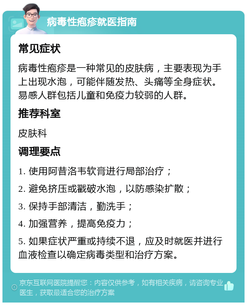 病毒性疱疹就医指南 常见症状 病毒性疱疹是一种常见的皮肤病，主要表现为手上出现水泡，可能伴随发热、头痛等全身症状。易感人群包括儿童和免疫力较弱的人群。 推荐科室 皮肤科 调理要点 1. 使用阿昔洛韦软膏进行局部治疗； 2. 避免挤压或戳破水泡，以防感染扩散； 3. 保持手部清洁，勤洗手； 4. 加强营养，提高免疫力； 5. 如果症状严重或持续不退，应及时就医并进行血液检查以确定病毒类型和治疗方案。