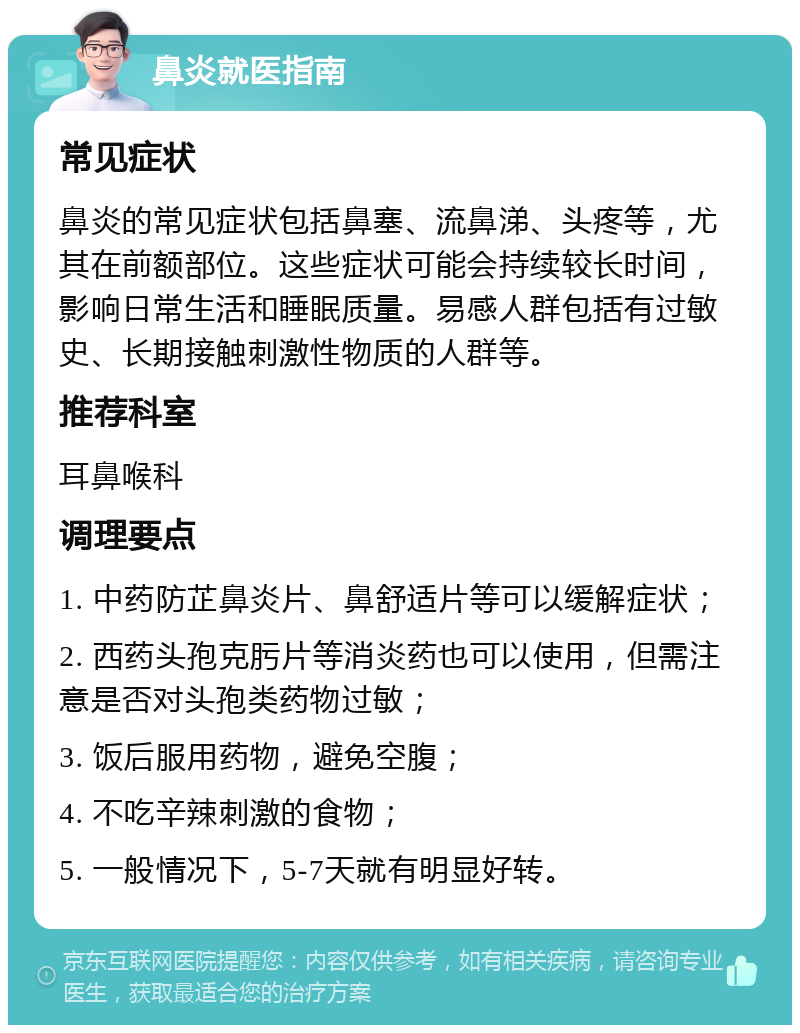 鼻炎就医指南 常见症状 鼻炎的常见症状包括鼻塞、流鼻涕、头疼等，尤其在前额部位。这些症状可能会持续较长时间，影响日常生活和睡眠质量。易感人群包括有过敏史、长期接触刺激性物质的人群等。 推荐科室 耳鼻喉科 调理要点 1. 中药防芷鼻炎片、鼻舒适片等可以缓解症状； 2. 西药头孢克肟片等消炎药也可以使用，但需注意是否对头孢类药物过敏； 3. 饭后服用药物，避免空腹； 4. 不吃辛辣刺激的食物； 5. 一般情况下，5-7天就有明显好转。