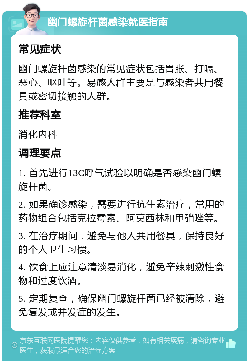 幽门螺旋杆菌感染就医指南 常见症状 幽门螺旋杆菌感染的常见症状包括胃胀、打嗝、恶心、呕吐等。易感人群主要是与感染者共用餐具或密切接触的人群。 推荐科室 消化内科 调理要点 1. 首先进行13C呼气试验以明确是否感染幽门螺旋杆菌。 2. 如果确诊感染，需要进行抗生素治疗，常用的药物组合包括克拉霉素、阿莫西林和甲硝唑等。 3. 在治疗期间，避免与他人共用餐具，保持良好的个人卫生习惯。 4. 饮食上应注意清淡易消化，避免辛辣刺激性食物和过度饮酒。 5. 定期复查，确保幽门螺旋杆菌已经被清除，避免复发或并发症的发生。