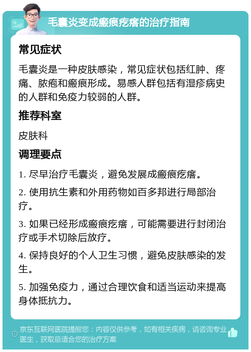 毛囊炎变成瘢痕疙瘩的治疗指南 常见症状 毛囊炎是一种皮肤感染，常见症状包括红肿、疼痛、脓疱和瘢痕形成。易感人群包括有湿疹病史的人群和免疫力较弱的人群。 推荐科室 皮肤科 调理要点 1. 尽早治疗毛囊炎，避免发展成瘢痕疙瘩。 2. 使用抗生素和外用药物如百多邦进行局部治疗。 3. 如果已经形成瘢痕疙瘩，可能需要进行封闭治疗或手术切除后放疗。 4. 保持良好的个人卫生习惯，避免皮肤感染的发生。 5. 加强免疫力，通过合理饮食和适当运动来提高身体抵抗力。