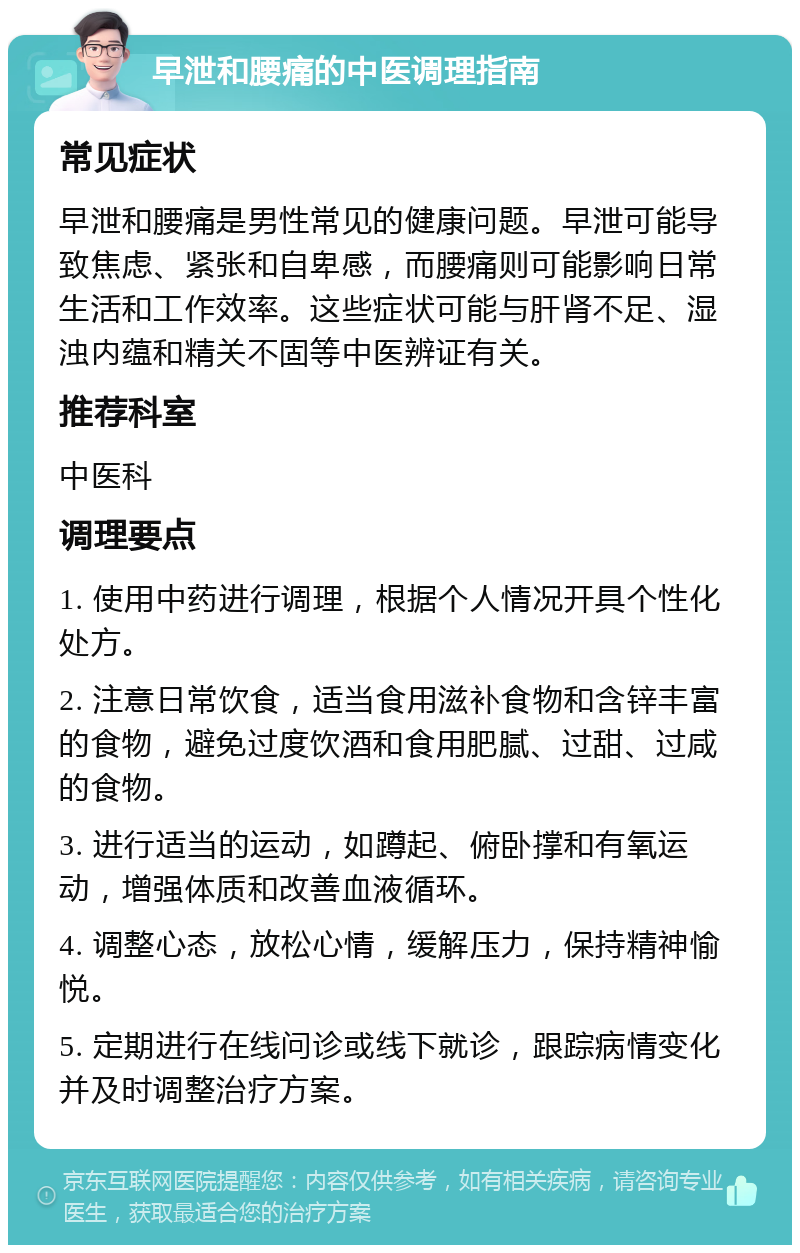 早泄和腰痛的中医调理指南 常见症状 早泄和腰痛是男性常见的健康问题。早泄可能导致焦虑、紧张和自卑感，而腰痛则可能影响日常生活和工作效率。这些症状可能与肝肾不足、湿浊内蕴和精关不固等中医辨证有关。 推荐科室 中医科 调理要点 1. 使用中药进行调理，根据个人情况开具个性化处方。 2. 注意日常饮食，适当食用滋补食物和含锌丰富的食物，避免过度饮酒和食用肥腻、过甜、过咸的食物。 3. 进行适当的运动，如蹲起、俯卧撑和有氧运动，增强体质和改善血液循环。 4. 调整心态，放松心情，缓解压力，保持精神愉悦。 5. 定期进行在线问诊或线下就诊，跟踪病情变化并及时调整治疗方案。