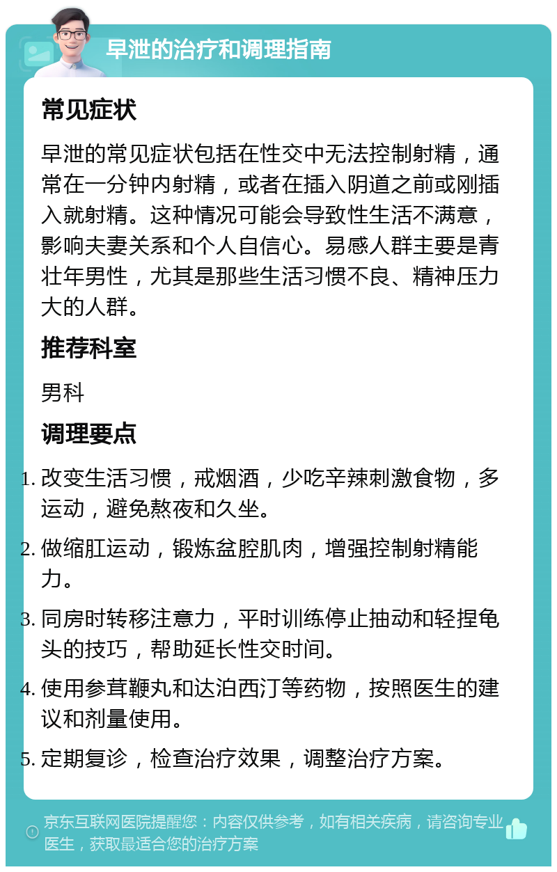 早泄的治疗和调理指南 常见症状 早泄的常见症状包括在性交中无法控制射精，通常在一分钟内射精，或者在插入阴道之前或刚插入就射精。这种情况可能会导致性生活不满意，影响夫妻关系和个人自信心。易感人群主要是青壮年男性，尤其是那些生活习惯不良、精神压力大的人群。 推荐科室 男科 调理要点 改变生活习惯，戒烟酒，少吃辛辣刺激食物，多运动，避免熬夜和久坐。 做缩肛运动，锻炼盆腔肌肉，增强控制射精能力。 同房时转移注意力，平时训练停止抽动和轻捏龟头的技巧，帮助延长性交时间。 使用参茸鞭丸和达泊西汀等药物，按照医生的建议和剂量使用。 定期复诊，检查治疗效果，调整治疗方案。