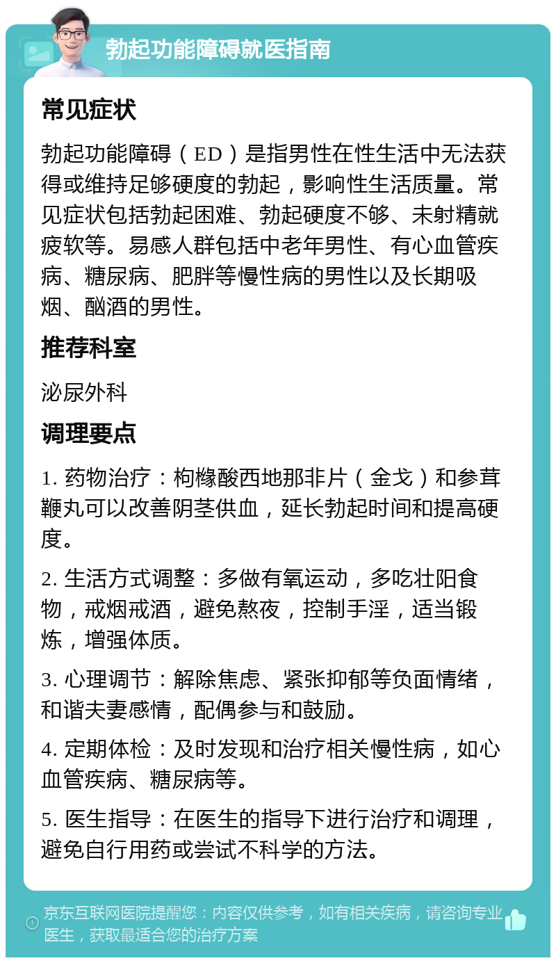 勃起功能障碍就医指南 常见症状 勃起功能障碍（ED）是指男性在性生活中无法获得或维持足够硬度的勃起，影响性生活质量。常见症状包括勃起困难、勃起硬度不够、未射精就疲软等。易感人群包括中老年男性、有心血管疾病、糖尿病、肥胖等慢性病的男性以及长期吸烟、酗酒的男性。 推荐科室 泌尿外科 调理要点 1. 药物治疗：枸橼酸西地那非片（金戈）和参茸鞭丸可以改善阴茎供血，延长勃起时间和提高硬度。 2. 生活方式调整：多做有氧运动，多吃壮阳食物，戒烟戒酒，避免熬夜，控制手淫，适当锻炼，增强体质。 3. 心理调节：解除焦虑、紧张抑郁等负面情绪，和谐夫妻感情，配偶参与和鼓励。 4. 定期体检：及时发现和治疗相关慢性病，如心血管疾病、糖尿病等。 5. 医生指导：在医生的指导下进行治疗和调理，避免自行用药或尝试不科学的方法。