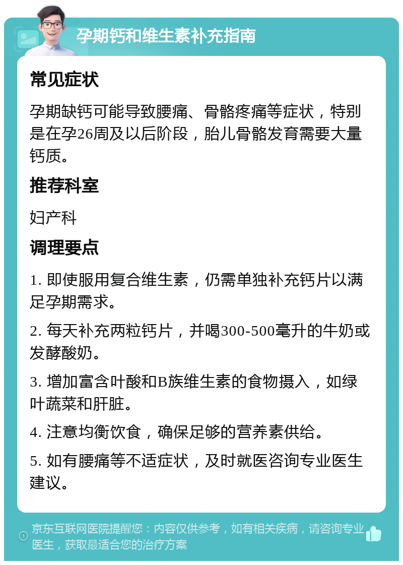 孕期钙和维生素补充指南 常见症状 孕期缺钙可能导致腰痛、骨骼疼痛等症状，特别是在孕26周及以后阶段，胎儿骨骼发育需要大量钙质。 推荐科室 妇产科 调理要点 1. 即使服用复合维生素，仍需单独补充钙片以满足孕期需求。 2. 每天补充两粒钙片，并喝300-500毫升的牛奶或发酵酸奶。 3. 增加富含叶酸和B族维生素的食物摄入，如绿叶蔬菜和肝脏。 4. 注意均衡饮食，确保足够的营养素供给。 5. 如有腰痛等不适症状，及时就医咨询专业医生建议。