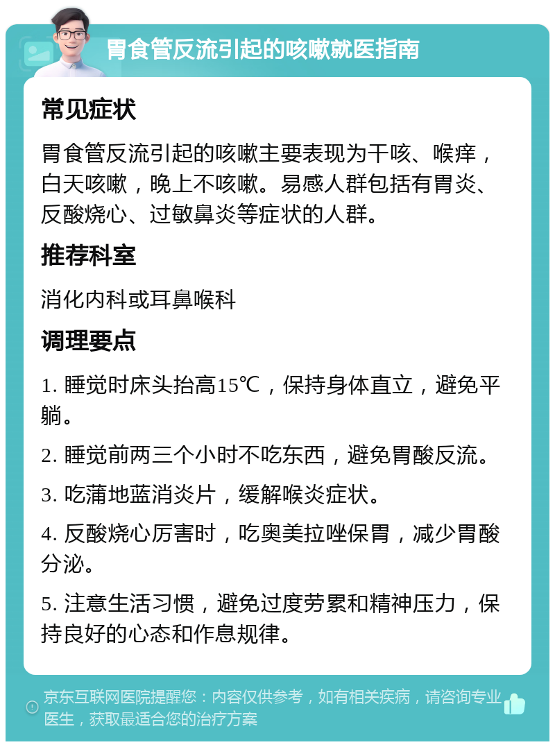 胃食管反流引起的咳嗽就医指南 常见症状 胃食管反流引起的咳嗽主要表现为干咳、喉痒，白天咳嗽，晚上不咳嗽。易感人群包括有胃炎、反酸烧心、过敏鼻炎等症状的人群。 推荐科室 消化内科或耳鼻喉科 调理要点 1. 睡觉时床头抬高15℃，保持身体直立，避免平躺。 2. 睡觉前两三个小时不吃东西，避免胃酸反流。 3. 吃蒲地蓝消炎片，缓解喉炎症状。 4. 反酸烧心厉害时，吃奥美拉唑保胃，减少胃酸分泌。 5. 注意生活习惯，避免过度劳累和精神压力，保持良好的心态和作息规律。