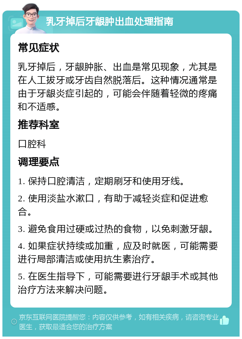 乳牙掉后牙龈肿出血处理指南 常见症状 乳牙掉后，牙龈肿胀、出血是常见现象，尤其是在人工拔牙或牙齿自然脱落后。这种情况通常是由于牙龈炎症引起的，可能会伴随着轻微的疼痛和不适感。 推荐科室 口腔科 调理要点 1. 保持口腔清洁，定期刷牙和使用牙线。 2. 使用淡盐水漱口，有助于减轻炎症和促进愈合。 3. 避免食用过硬或过热的食物，以免刺激牙龈。 4. 如果症状持续或加重，应及时就医，可能需要进行局部清洁或使用抗生素治疗。 5. 在医生指导下，可能需要进行牙龈手术或其他治疗方法来解决问题。