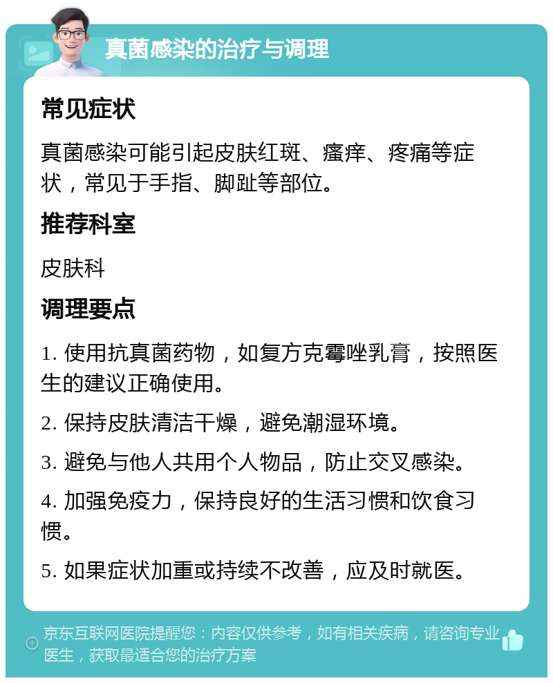 真菌感染的治疗与调理 常见症状 真菌感染可能引起皮肤红斑、瘙痒、疼痛等症状，常见于手指、脚趾等部位。 推荐科室 皮肤科 调理要点 1. 使用抗真菌药物，如复方克霉唑乳膏，按照医生的建议正确使用。 2. 保持皮肤清洁干燥，避免潮湿环境。 3. 避免与他人共用个人物品，防止交叉感染。 4. 加强免疫力，保持良好的生活习惯和饮食习惯。 5. 如果症状加重或持续不改善，应及时就医。