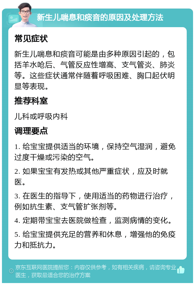 新生儿喘息和痰音的原因及处理方法 常见症状 新生儿喘息和痰音可能是由多种原因引起的，包括羊水呛后、气管反应性增高、支气管炎、肺炎等。这些症状通常伴随着呼吸困难、胸口起伏明显等表现。 推荐科室 儿科或呼吸内科 调理要点 1. 给宝宝提供适当的环境，保持空气湿润，避免过度干燥或污染的空气。 2. 如果宝宝有发热或其他严重症状，应及时就医。 3. 在医生的指导下，使用适当的药物进行治疗，例如抗生素、支气管扩张剂等。 4. 定期带宝宝去医院做检查，监测病情的变化。 5. 给宝宝提供充足的营养和休息，增强他的免疫力和抵抗力。