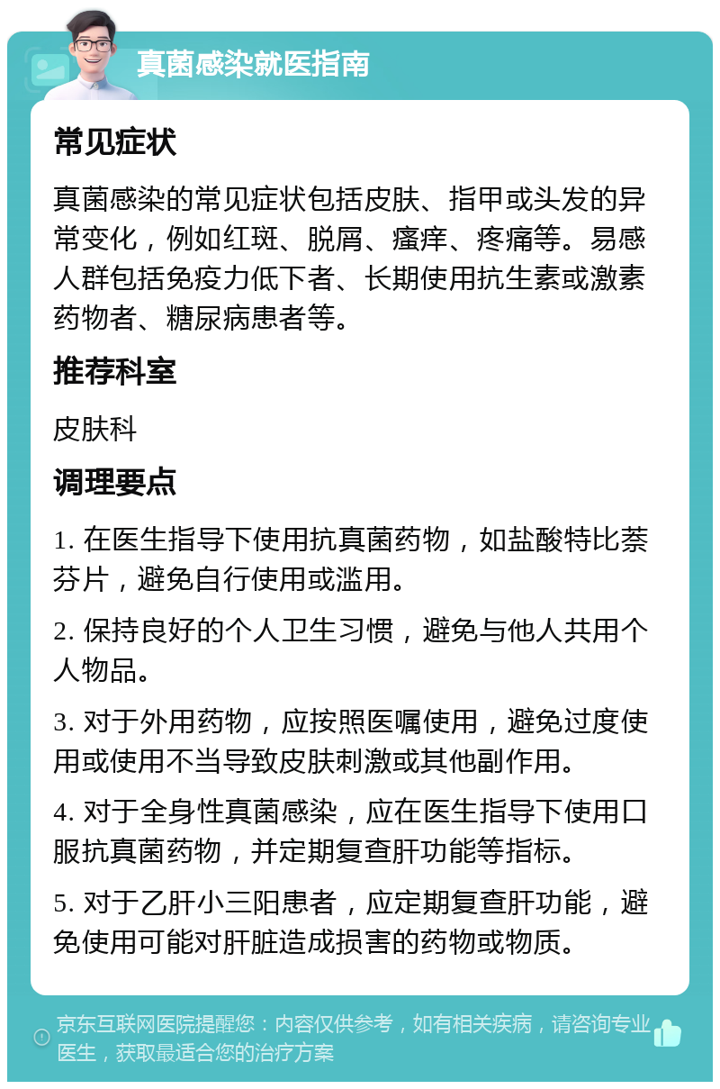 真菌感染就医指南 常见症状 真菌感染的常见症状包括皮肤、指甲或头发的异常变化，例如红斑、脱屑、瘙痒、疼痛等。易感人群包括免疫力低下者、长期使用抗生素或激素药物者、糖尿病患者等。 推荐科室 皮肤科 调理要点 1. 在医生指导下使用抗真菌药物，如盐酸特比萘芬片，避免自行使用或滥用。 2. 保持良好的个人卫生习惯，避免与他人共用个人物品。 3. 对于外用药物，应按照医嘱使用，避免过度使用或使用不当导致皮肤刺激或其他副作用。 4. 对于全身性真菌感染，应在医生指导下使用口服抗真菌药物，并定期复查肝功能等指标。 5. 对于乙肝小三阳患者，应定期复查肝功能，避免使用可能对肝脏造成损害的药物或物质。