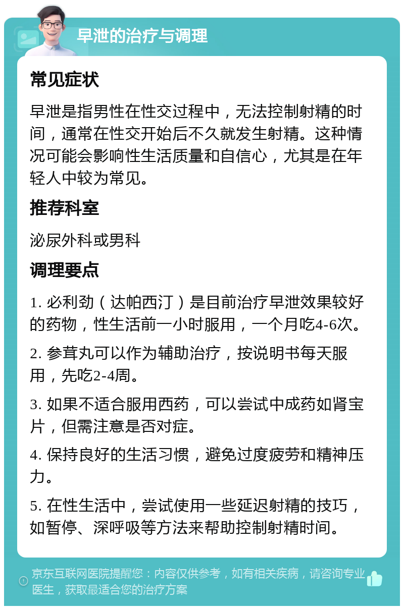 早泄的治疗与调理 常见症状 早泄是指男性在性交过程中，无法控制射精的时间，通常在性交开始后不久就发生射精。这种情况可能会影响性生活质量和自信心，尤其是在年轻人中较为常见。 推荐科室 泌尿外科或男科 调理要点 1. 必利劲（达帕西汀）是目前治疗早泄效果较好的药物，性生活前一小时服用，一个月吃4-6次。 2. 参茸丸可以作为辅助治疗，按说明书每天服用，先吃2-4周。 3. 如果不适合服用西药，可以尝试中成药如肾宝片，但需注意是否对症。 4. 保持良好的生活习惯，避免过度疲劳和精神压力。 5. 在性生活中，尝试使用一些延迟射精的技巧，如暂停、深呼吸等方法来帮助控制射精时间。