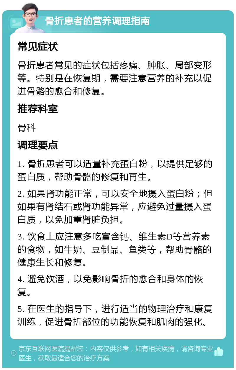 骨折患者的营养调理指南 常见症状 骨折患者常见的症状包括疼痛、肿胀、局部变形等。特别是在恢复期，需要注意营养的补充以促进骨骼的愈合和修复。 推荐科室 骨科 调理要点 1. 骨折患者可以适量补充蛋白粉，以提供足够的蛋白质，帮助骨骼的修复和再生。 2. 如果肾功能正常，可以安全地摄入蛋白粉；但如果有肾结石或肾功能异常，应避免过量摄入蛋白质，以免加重肾脏负担。 3. 饮食上应注意多吃富含钙、维生素D等营养素的食物，如牛奶、豆制品、鱼类等，帮助骨骼的健康生长和修复。 4. 避免饮酒，以免影响骨折的愈合和身体的恢复。 5. 在医生的指导下，进行适当的物理治疗和康复训练，促进骨折部位的功能恢复和肌肉的强化。