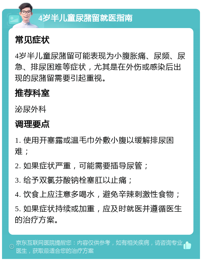 4岁半儿童尿潴留就医指南 常见症状 4岁半儿童尿潴留可能表现为小腹胀痛、尿频、尿急、排尿困难等症状，尤其是在外伤或感染后出现的尿潴留需要引起重视。 推荐科室 泌尿外科 调理要点 1. 使用开塞露或温毛巾外敷小腹以缓解排尿困难； 2. 如果症状严重，可能需要插导尿管； 3. 给予双氯芬酸钠栓塞肛以止痛； 4. 饮食上应注意多喝水，避免辛辣刺激性食物； 5. 如果症状持续或加重，应及时就医并遵循医生的治疗方案。