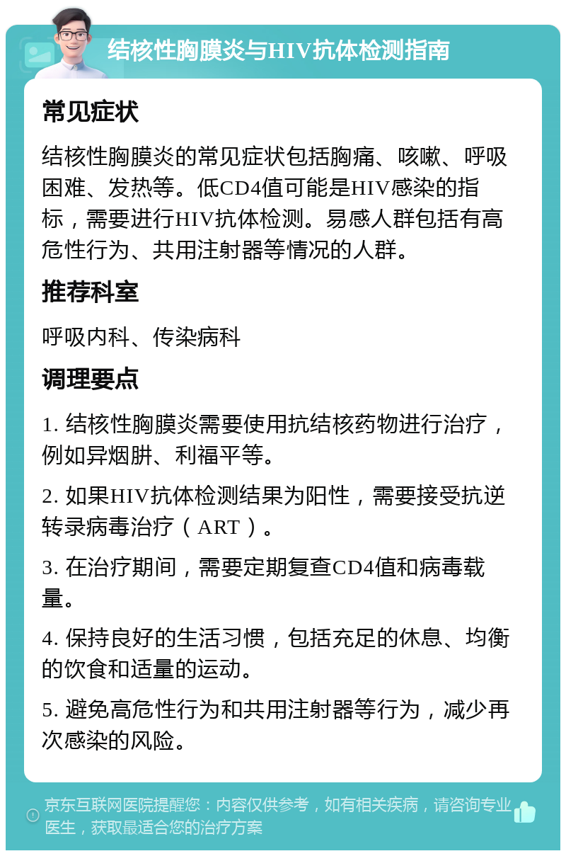 结核性胸膜炎与HIV抗体检测指南 常见症状 结核性胸膜炎的常见症状包括胸痛、咳嗽、呼吸困难、发热等。低CD4值可能是HIV感染的指标，需要进行HIV抗体检测。易感人群包括有高危性行为、共用注射器等情况的人群。 推荐科室 呼吸内科、传染病科 调理要点 1. 结核性胸膜炎需要使用抗结核药物进行治疗，例如异烟肼、利福平等。 2. 如果HIV抗体检测结果为阳性，需要接受抗逆转录病毒治疗（ART）。 3. 在治疗期间，需要定期复查CD4值和病毒载量。 4. 保持良好的生活习惯，包括充足的休息、均衡的饮食和适量的运动。 5. 避免高危性行为和共用注射器等行为，减少再次感染的风险。