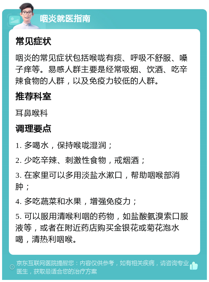 咽炎就医指南 常见症状 咽炎的常见症状包括喉咙有痰、呼吸不舒服、嗓子痒等。易感人群主要是经常吸烟、饮酒、吃辛辣食物的人群，以及免疫力较低的人群。 推荐科室 耳鼻喉科 调理要点 1. 多喝水，保持喉咙湿润； 2. 少吃辛辣、刺激性食物，戒烟酒； 3. 在家里可以多用淡盐水漱口，帮助咽喉部消肿； 4. 多吃蔬菜和水果，增强免疫力； 5. 可以服用清喉利咽的药物，如盐酸氨溴索口服液等，或者在附近药店购买金银花或菊花泡水喝，清热利咽喉。