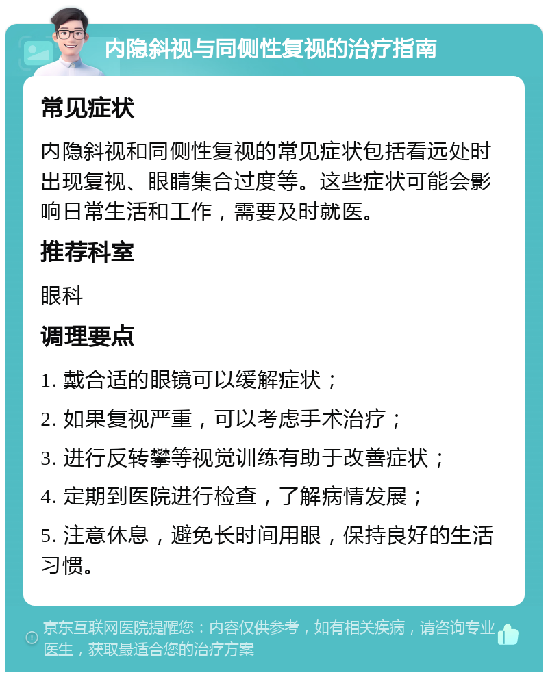 内隐斜视与同侧性复视的治疗指南 常见症状 内隐斜视和同侧性复视的常见症状包括看远处时出现复视、眼睛集合过度等。这些症状可能会影响日常生活和工作，需要及时就医。 推荐科室 眼科 调理要点 1. 戴合适的眼镜可以缓解症状； 2. 如果复视严重，可以考虑手术治疗； 3. 进行反转攀等视觉训练有助于改善症状； 4. 定期到医院进行检查，了解病情发展； 5. 注意休息，避免长时间用眼，保持良好的生活习惯。