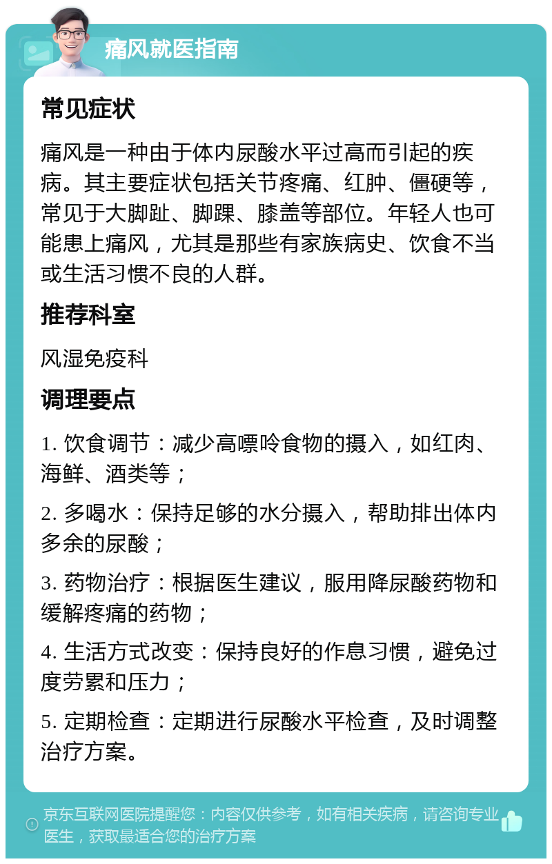 痛风就医指南 常见症状 痛风是一种由于体内尿酸水平过高而引起的疾病。其主要症状包括关节疼痛、红肿、僵硬等，常见于大脚趾、脚踝、膝盖等部位。年轻人也可能患上痛风，尤其是那些有家族病史、饮食不当或生活习惯不良的人群。 推荐科室 风湿免疫科 调理要点 1. 饮食调节：减少高嘌呤食物的摄入，如红肉、海鲜、酒类等； 2. 多喝水：保持足够的水分摄入，帮助排出体内多余的尿酸； 3. 药物治疗：根据医生建议，服用降尿酸药物和缓解疼痛的药物； 4. 生活方式改变：保持良好的作息习惯，避免过度劳累和压力； 5. 定期检查：定期进行尿酸水平检查，及时调整治疗方案。