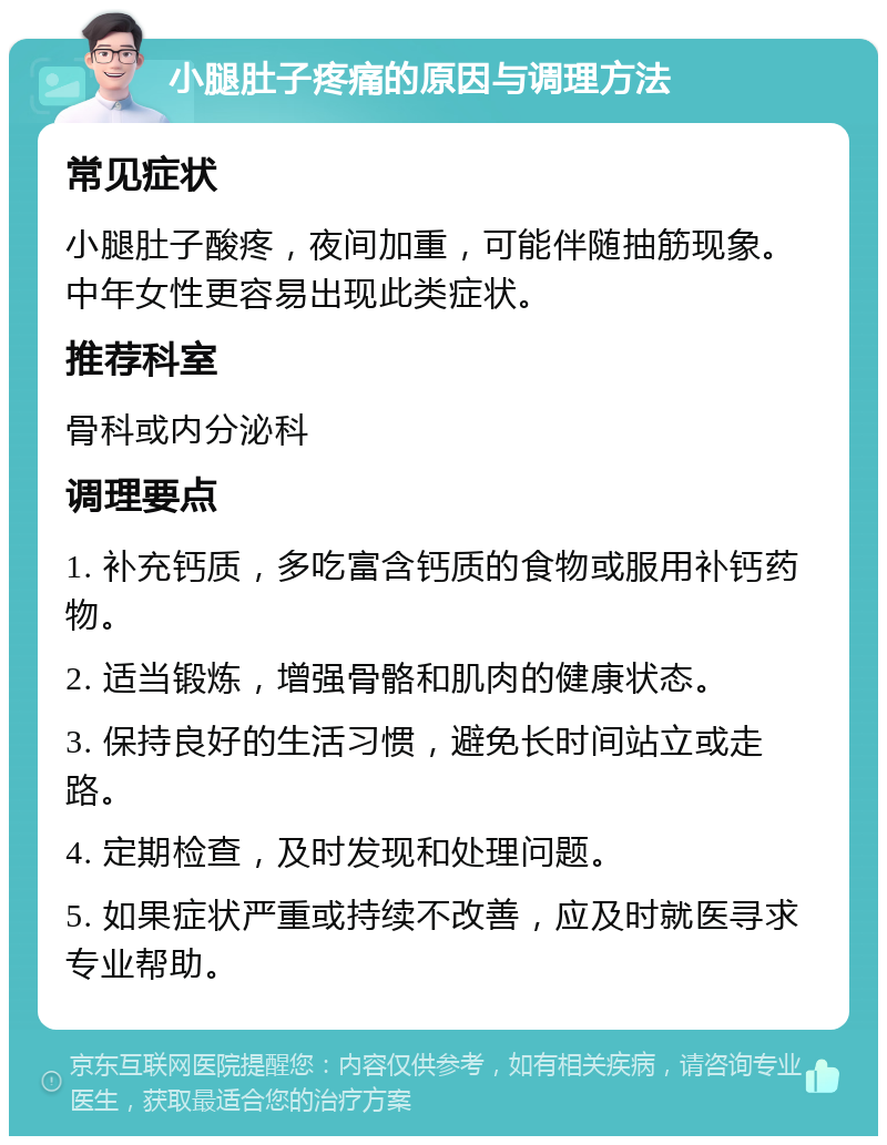 小腿肚子疼痛的原因与调理方法 常见症状 小腿肚子酸疼，夜间加重，可能伴随抽筋现象。中年女性更容易出现此类症状。 推荐科室 骨科或内分泌科 调理要点 1. 补充钙质，多吃富含钙质的食物或服用补钙药物。 2. 适当锻炼，增强骨骼和肌肉的健康状态。 3. 保持良好的生活习惯，避免长时间站立或走路。 4. 定期检查，及时发现和处理问题。 5. 如果症状严重或持续不改善，应及时就医寻求专业帮助。