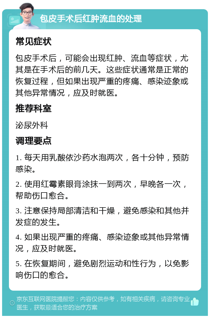 包皮手术后红肿流血的处理 常见症状 包皮手术后，可能会出现红肿、流血等症状，尤其是在手术后的前几天。这些症状通常是正常的恢复过程，但如果出现严重的疼痛、感染迹象或其他异常情况，应及时就医。 推荐科室 泌尿外科 调理要点 1. 每天用乳酸依沙药水泡两次，各十分钟，预防感染。 2. 使用红霉素眼膏涂抹一到两次，早晚各一次，帮助伤口愈合。 3. 注意保持局部清洁和干燥，避免感染和其他并发症的发生。 4. 如果出现严重的疼痛、感染迹象或其他异常情况，应及时就医。 5. 在恢复期间，避免剧烈运动和性行为，以免影响伤口的愈合。