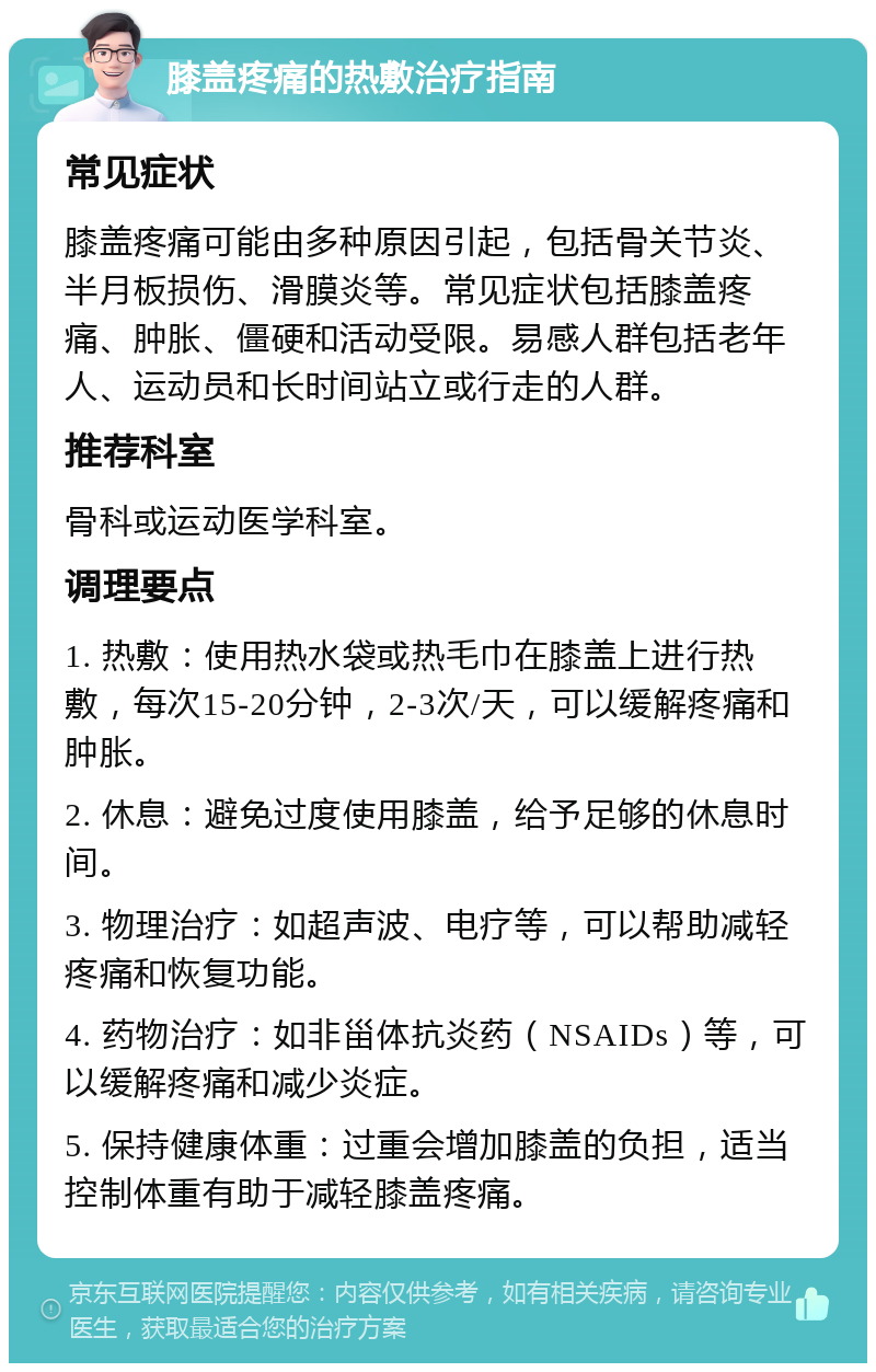 膝盖疼痛的热敷治疗指南 常见症状 膝盖疼痛可能由多种原因引起，包括骨关节炎、半月板损伤、滑膜炎等。常见症状包括膝盖疼痛、肿胀、僵硬和活动受限。易感人群包括老年人、运动员和长时间站立或行走的人群。 推荐科室 骨科或运动医学科室。 调理要点 1. 热敷：使用热水袋或热毛巾在膝盖上进行热敷，每次15-20分钟，2-3次/天，可以缓解疼痛和肿胀。 2. 休息：避免过度使用膝盖，给予足够的休息时间。 3. 物理治疗：如超声波、电疗等，可以帮助减轻疼痛和恢复功能。 4. 药物治疗：如非甾体抗炎药（NSAIDs）等，可以缓解疼痛和减少炎症。 5. 保持健康体重：过重会增加膝盖的负担，适当控制体重有助于减轻膝盖疼痛。