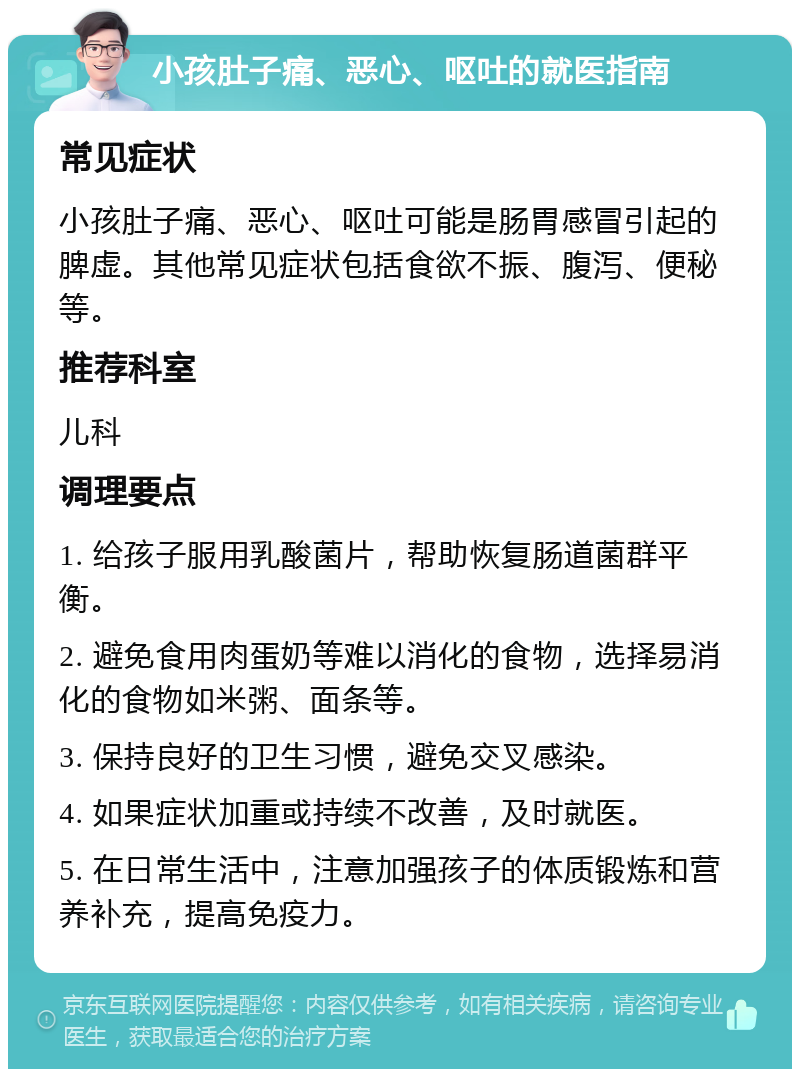 小孩肚子痛、恶心、呕吐的就医指南 常见症状 小孩肚子痛、恶心、呕吐可能是肠胃感冒引起的脾虚。其他常见症状包括食欲不振、腹泻、便秘等。 推荐科室 儿科 调理要点 1. 给孩子服用乳酸菌片，帮助恢复肠道菌群平衡。 2. 避免食用肉蛋奶等难以消化的食物，选择易消化的食物如米粥、面条等。 3. 保持良好的卫生习惯，避免交叉感染。 4. 如果症状加重或持续不改善，及时就医。 5. 在日常生活中，注意加强孩子的体质锻炼和营养补充，提高免疫力。