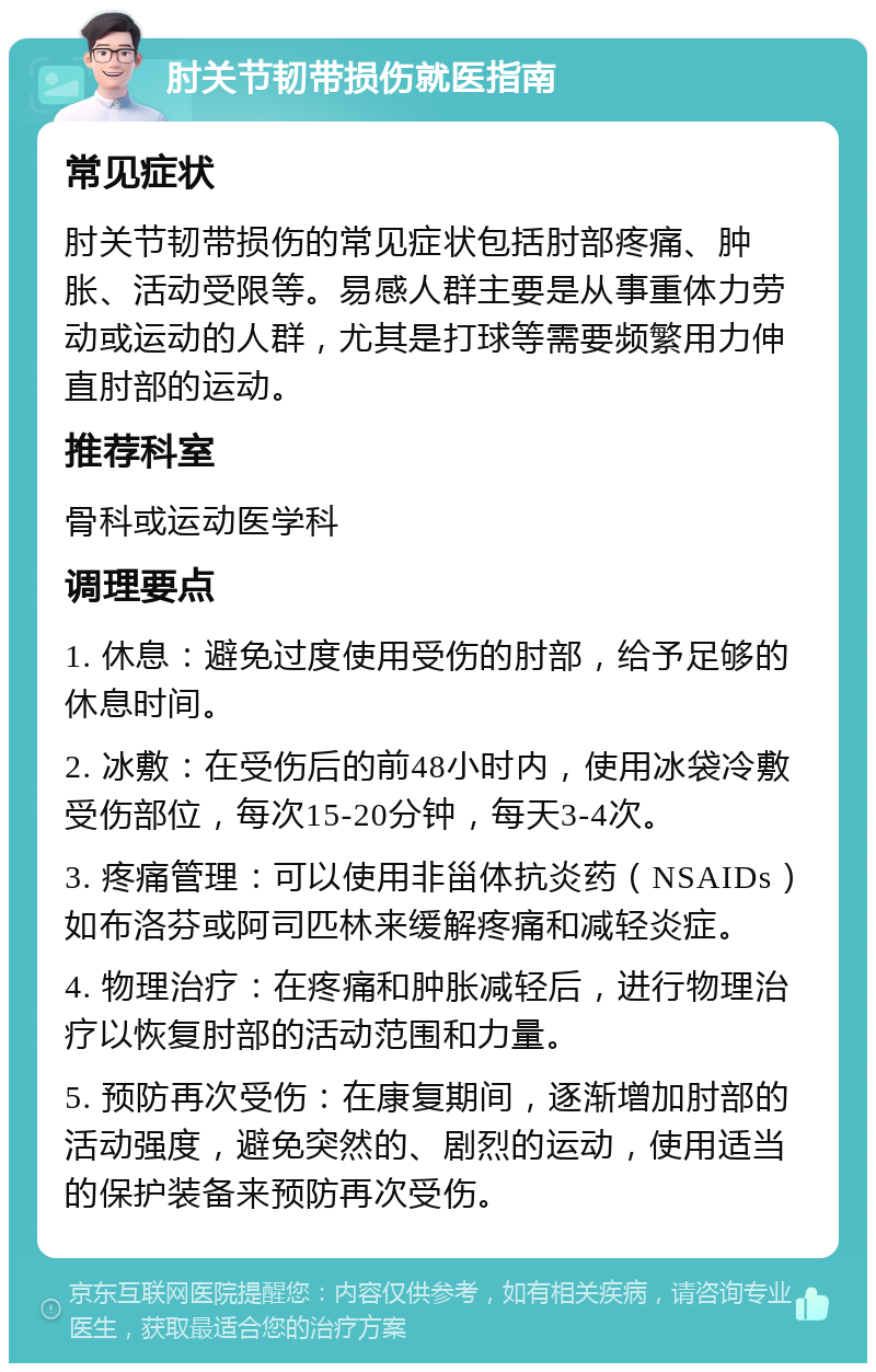 肘关节韧带损伤就医指南 常见症状 肘关节韧带损伤的常见症状包括肘部疼痛、肿胀、活动受限等。易感人群主要是从事重体力劳动或运动的人群，尤其是打球等需要频繁用力伸直肘部的运动。 推荐科室 骨科或运动医学科 调理要点 1. 休息：避免过度使用受伤的肘部，给予足够的休息时间。 2. 冰敷：在受伤后的前48小时内，使用冰袋冷敷受伤部位，每次15-20分钟，每天3-4次。 3. 疼痛管理：可以使用非甾体抗炎药（NSAIDs）如布洛芬或阿司匹林来缓解疼痛和减轻炎症。 4. 物理治疗：在疼痛和肿胀减轻后，进行物理治疗以恢复肘部的活动范围和力量。 5. 预防再次受伤：在康复期间，逐渐增加肘部的活动强度，避免突然的、剧烈的运动，使用适当的保护装备来预防再次受伤。