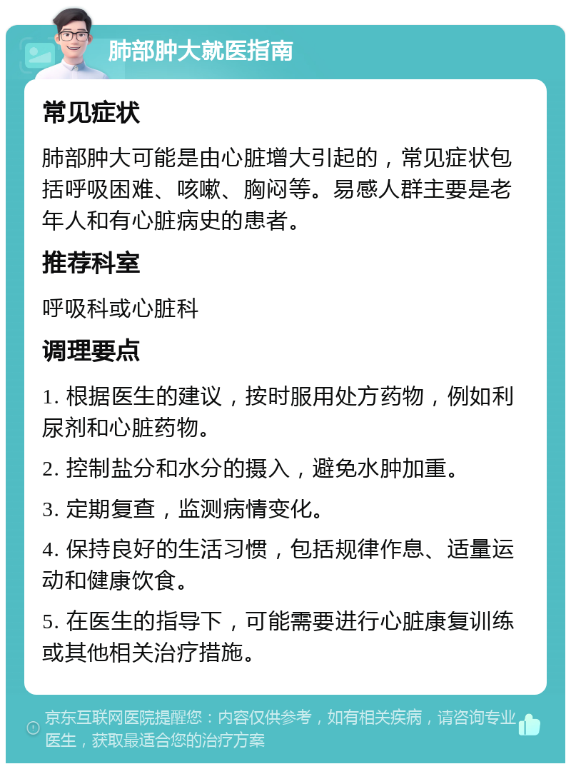 肺部肿大就医指南 常见症状 肺部肿大可能是由心脏增大引起的，常见症状包括呼吸困难、咳嗽、胸闷等。易感人群主要是老年人和有心脏病史的患者。 推荐科室 呼吸科或心脏科 调理要点 1. 根据医生的建议，按时服用处方药物，例如利尿剂和心脏药物。 2. 控制盐分和水分的摄入，避免水肿加重。 3. 定期复查，监测病情变化。 4. 保持良好的生活习惯，包括规律作息、适量运动和健康饮食。 5. 在医生的指导下，可能需要进行心脏康复训练或其他相关治疗措施。