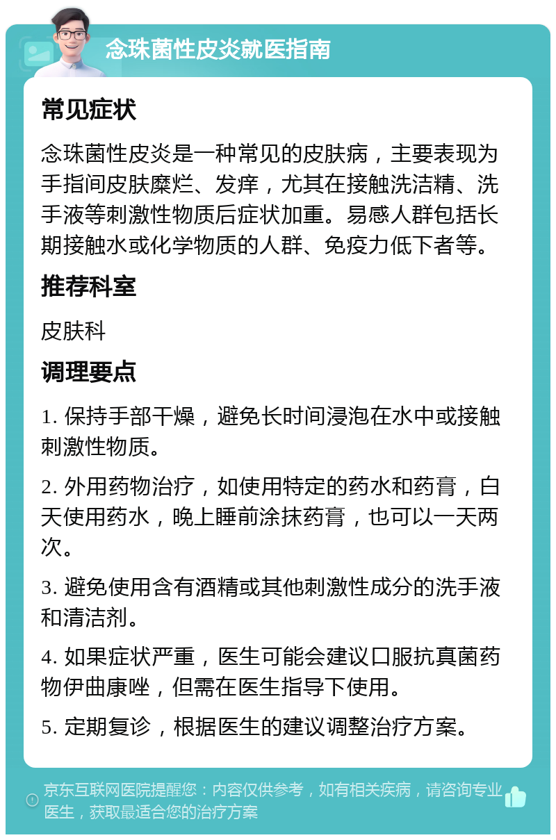 念珠菌性皮炎就医指南 常见症状 念珠菌性皮炎是一种常见的皮肤病，主要表现为手指间皮肤糜烂、发痒，尤其在接触洗洁精、洗手液等刺激性物质后症状加重。易感人群包括长期接触水或化学物质的人群、免疫力低下者等。 推荐科室 皮肤科 调理要点 1. 保持手部干燥，避免长时间浸泡在水中或接触刺激性物质。 2. 外用药物治疗，如使用特定的药水和药膏，白天使用药水，晚上睡前涂抹药膏，也可以一天两次。 3. 避免使用含有酒精或其他刺激性成分的洗手液和清洁剂。 4. 如果症状严重，医生可能会建议口服抗真菌药物伊曲康唑，但需在医生指导下使用。 5. 定期复诊，根据医生的建议调整治疗方案。