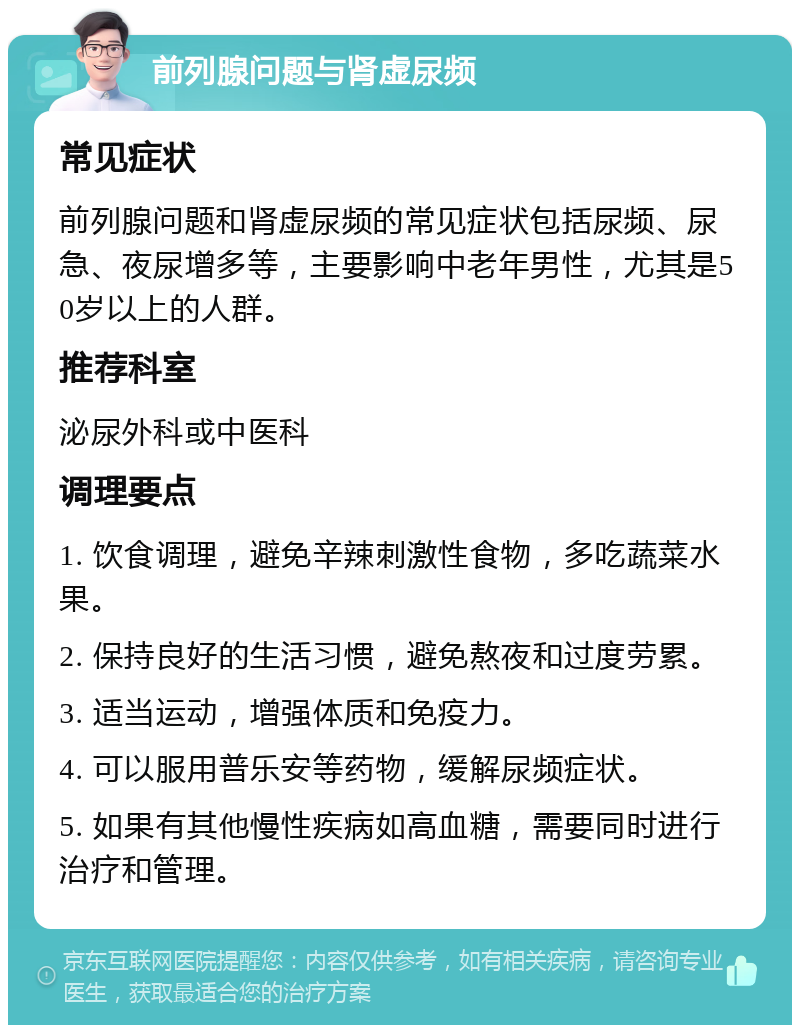 前列腺问题与肾虚尿频 常见症状 前列腺问题和肾虚尿频的常见症状包括尿频、尿急、夜尿增多等，主要影响中老年男性，尤其是50岁以上的人群。 推荐科室 泌尿外科或中医科 调理要点 1. 饮食调理，避免辛辣刺激性食物，多吃蔬菜水果。 2. 保持良好的生活习惯，避免熬夜和过度劳累。 3. 适当运动，增强体质和免疫力。 4. 可以服用普乐安等药物，缓解尿频症状。 5. 如果有其他慢性疾病如高血糖，需要同时进行治疗和管理。