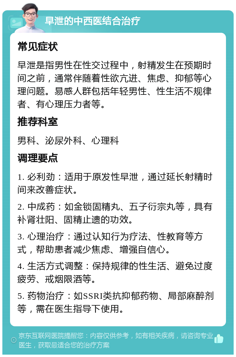 早泄的中西医结合治疗 常见症状 早泄是指男性在性交过程中，射精发生在预期时间之前，通常伴随着性欲亢进、焦虑、抑郁等心理问题。易感人群包括年轻男性、性生活不规律者、有心理压力者等。 推荐科室 男科、泌尿外科、心理科 调理要点 1. 必利劲：适用于原发性早泄，通过延长射精时间来改善症状。 2. 中成药：如金锁固精丸、五子衍宗丸等，具有补肾壮阳、固精止遗的功效。 3. 心理治疗：通过认知行为疗法、性教育等方式，帮助患者减少焦虑、增强自信心。 4. 生活方式调整：保持规律的性生活、避免过度疲劳、戒烟限酒等。 5. 药物治疗：如SSRI类抗抑郁药物、局部麻醉剂等，需在医生指导下使用。