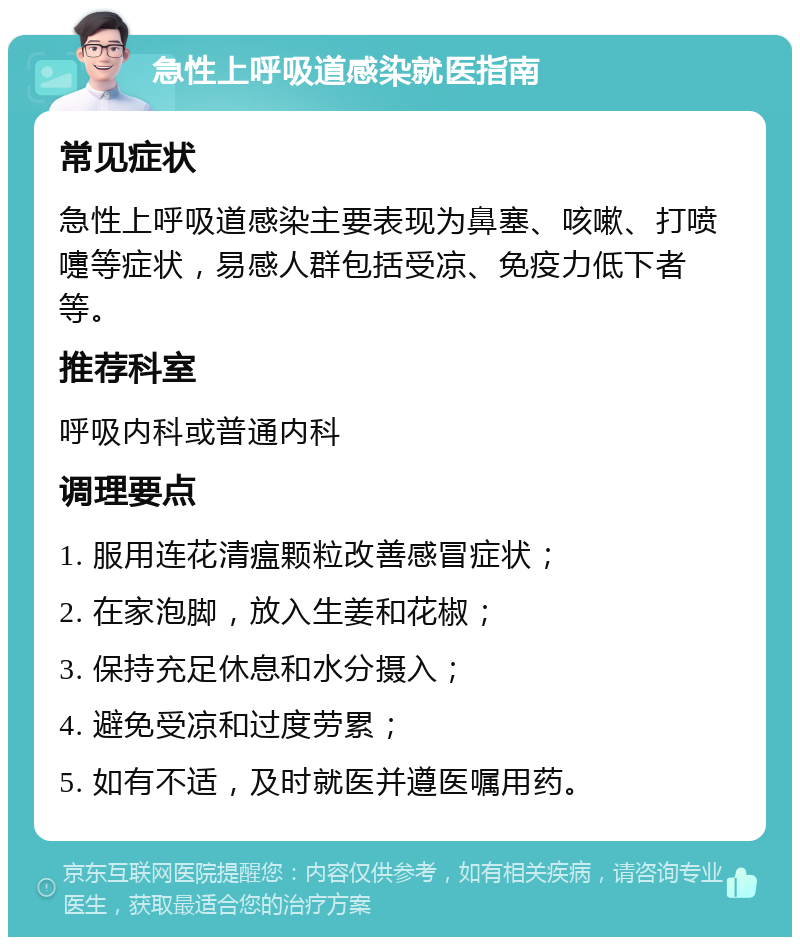 急性上呼吸道感染就医指南 常见症状 急性上呼吸道感染主要表现为鼻塞、咳嗽、打喷嚏等症状，易感人群包括受凉、免疫力低下者等。 推荐科室 呼吸内科或普通内科 调理要点 1. 服用连花清瘟颗粒改善感冒症状； 2. 在家泡脚，放入生姜和花椒； 3. 保持充足休息和水分摄入； 4. 避免受凉和过度劳累； 5. 如有不适，及时就医并遵医嘱用药。