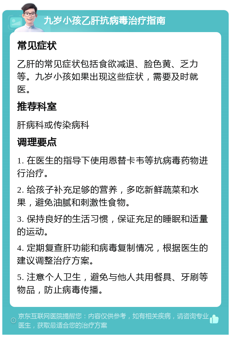 九岁小孩乙肝抗病毒治疗指南 常见症状 乙肝的常见症状包括食欲减退、脸色黄、乏力等。九岁小孩如果出现这些症状，需要及时就医。 推荐科室 肝病科或传染病科 调理要点 1. 在医生的指导下使用恩替卡韦等抗病毒药物进行治疗。 2. 给孩子补充足够的营养，多吃新鲜蔬菜和水果，避免油腻和刺激性食物。 3. 保持良好的生活习惯，保证充足的睡眠和适量的运动。 4. 定期复查肝功能和病毒复制情况，根据医生的建议调整治疗方案。 5. 注意个人卫生，避免与他人共用餐具、牙刷等物品，防止病毒传播。