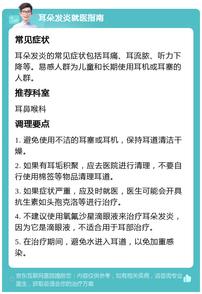 耳朵发炎就医指南 常见症状 耳朵发炎的常见症状包括耳痛、耳流脓、听力下降等。易感人群为儿童和长期使用耳机或耳塞的人群。 推荐科室 耳鼻喉科 调理要点 1. 避免使用不洁的耳塞或耳机，保持耳道清洁干燥。 2. 如果有耳垢积聚，应去医院进行清理，不要自行使用棉签等物品清理耳道。 3. 如果症状严重，应及时就医，医生可能会开具抗生素如头孢克洛等进行治疗。 4. 不建议使用氧氟沙星滴眼液来治疗耳朵发炎，因为它是滴眼液，不适合用于耳部治疗。 5. 在治疗期间，避免水进入耳道，以免加重感染。